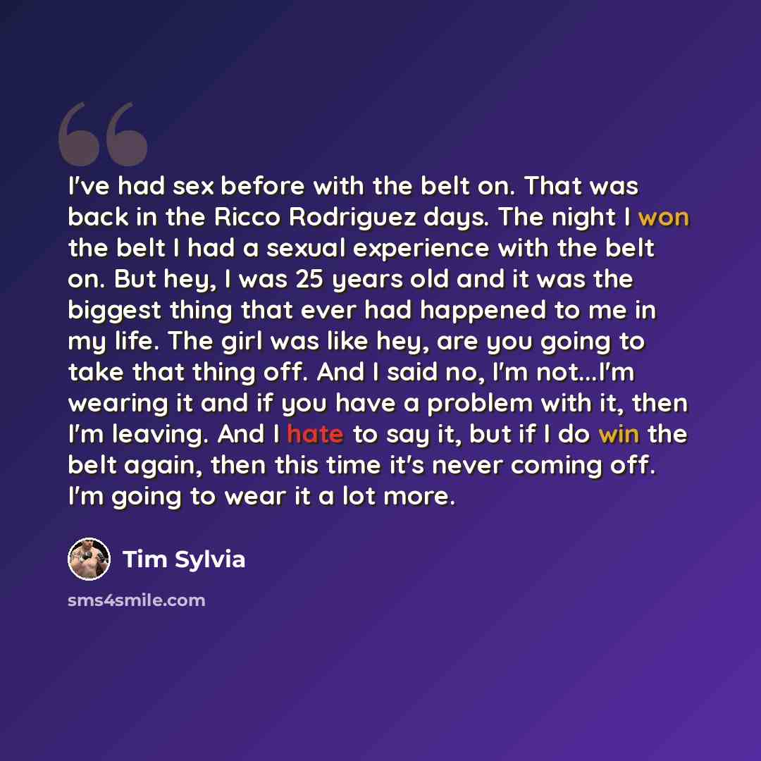 “I've had sex before with the belt on. That was back in the Ricco Rodriguez days. The night I won the belt I had a sexual experience with the belt on. But hey, I was 25 years old and it was the biggest thing that ever had happened to me in my life. The girl was like hey, are you going to take that…” quote by Tim Sylvia
