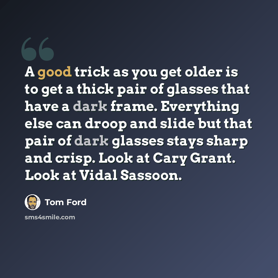 “A good trick as you get older is to get a thick pair of glasses that have a dark frame. Everything else can droop and slide but that pair of dark glasses stays sharp and crisp. Look at Cary Grant. Look at Vidal Sassoon.” quote by Tom Ford