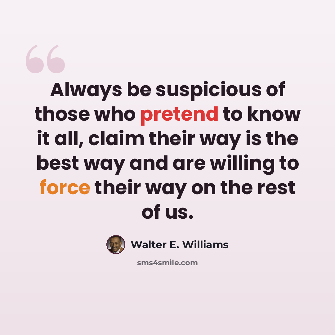 “Always be suspicious of those who pretend to know it all, claim their way is the best way and are willing to force their way on the rest of us.” quote by Walter E. Williams