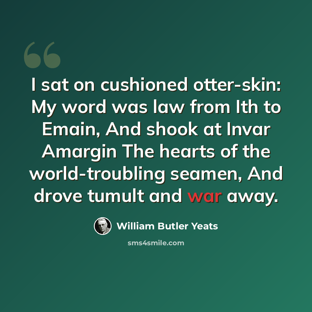 “I sat on cushioned otter-skin: My word was law from Ith to Emain, And shook at Invar Amargin The hearts of the world-troubling seamen, And drove tumult and war away.” quote by William Butler Yeats