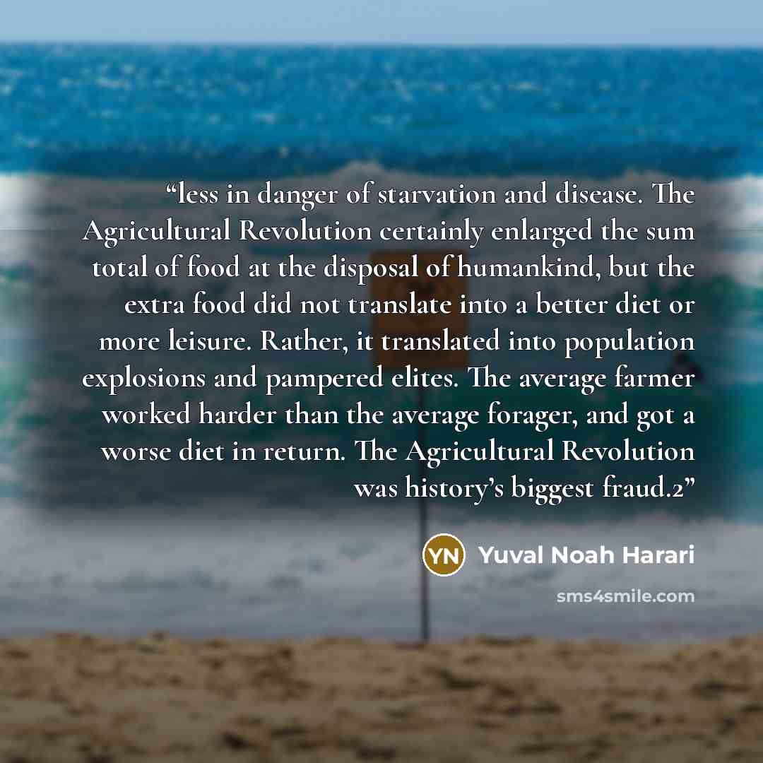 “less in danger of starvation and disease. The Agricultural Revolution certainly enlarged the sum total of food at the disposal of humankind, but the extra food did not translate into a better diet or more leisure. Rather, it translated into population explosions and pampered elites. The average…” quote by Yuval Noah Harari