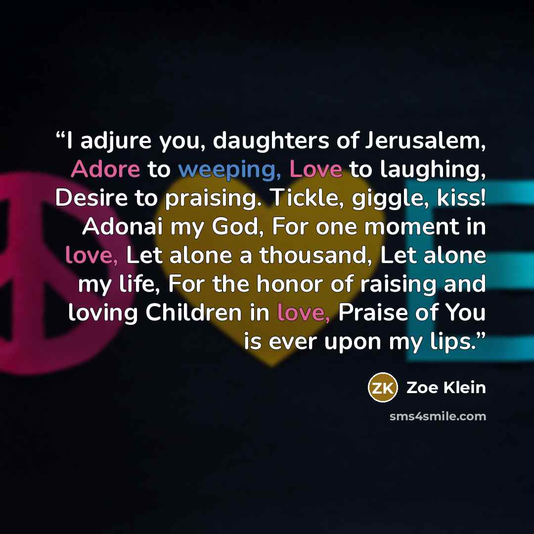 “I adjure you, daughters of Jerusalem, Adore to weeping, Love to laughing, Desire to praising. Tickle, giggle, kiss! Adonai my God, For one moment in love, Let alone a thousand, Let alone my life, For the honor of raising and loving Children in love, Praise of You is ever upon my lips.” quote by Zoe Klein