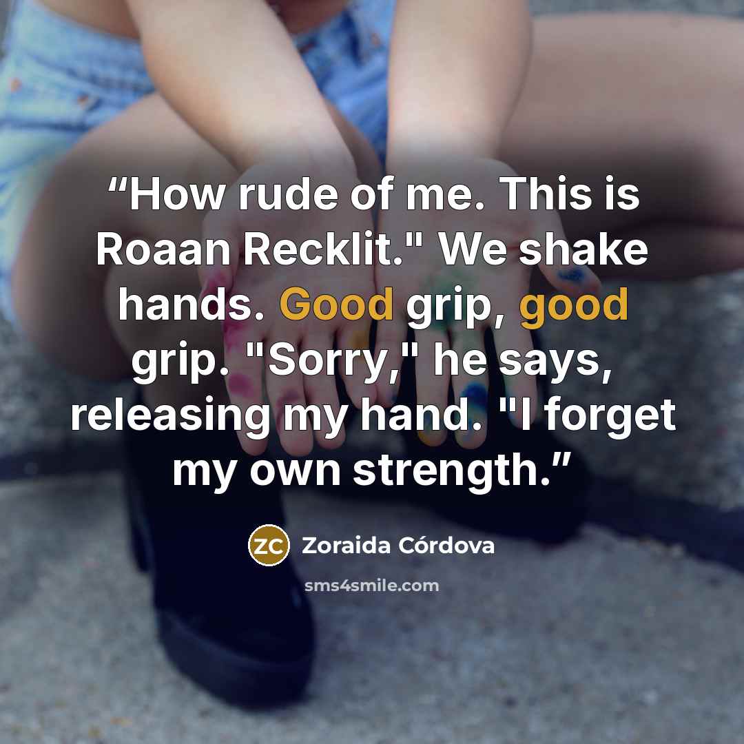 “How rude of me. This is Roaan Recklit." We shake hands. Good grip, good grip. "Sorry," he says, releasing my hand. "I forget my own strength.” quote by Zoraida Córdova