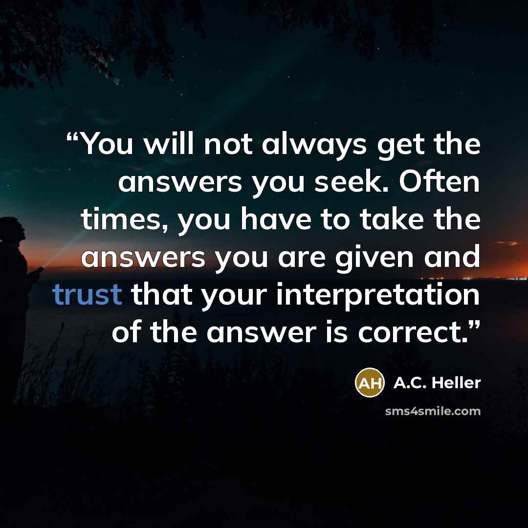 “You will not always get the answers you seek. Often times, you have to take the answers you are given and trust that your interpretation of the answer is correct.” quote by A.C. Heller