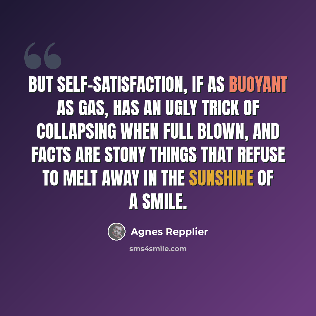 “But self-satisfaction, if as buoyant as gas, has an ugly trick of collapsing when full blown, and facts are stony things that refuse to melt away in the sunshine of a smile.” quote by Agnes Repplier