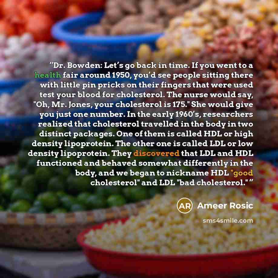 “Dr. Bowden: Let’s go back in time. If you went to a health fair around 1950, you’d see people sitting there with little pin pricks on their fingers that were used test your blood for cholesterol. The nurse would say, "Oh, Mr. Jones, your cholesterol is 175." She would give you just one number. In…” quote by Ameer Rosic