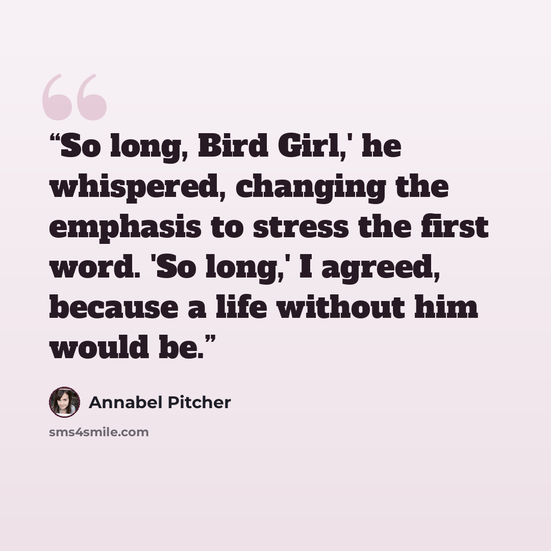“So long, Bird Girl,' he whispered, changing the emphasis to stress the first word. 'So long,' I agreed, because a life without him would be.” quote by Annabel Pitcher