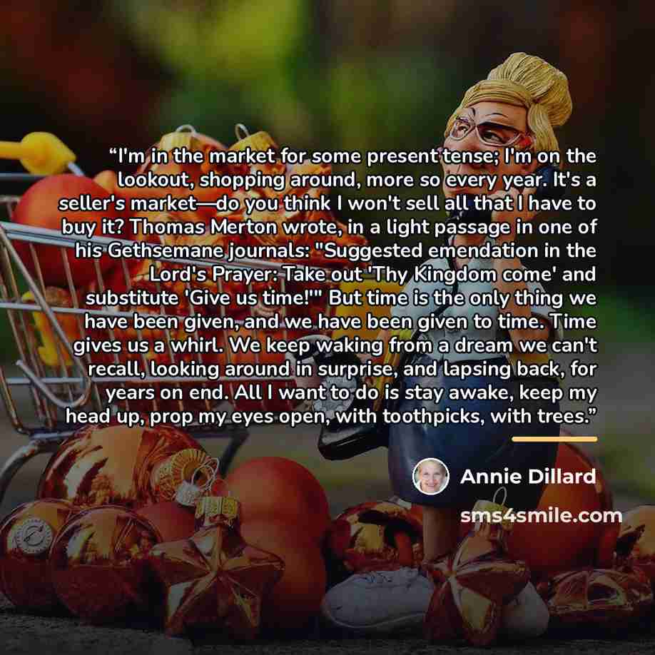 “I'm in the market for some present tense; I'm on the lookout, shopping around, more so every year. It's a seller's market—do you think I won't sell all that I have to buy it? Thomas Merton wrote, in a light passage in one of his Gethsemane journals: "Suggested emendation in the Lord's Prayer: Take…” quote by Annie Dillard