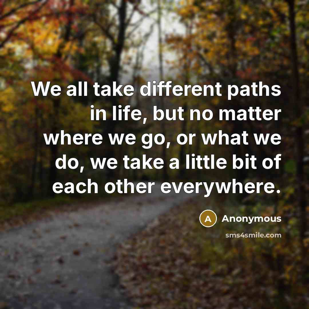 “We all take different paths in life, but no matter where we go, or what we do, we take a little bit of each other everywhere.” quote by Anonymous