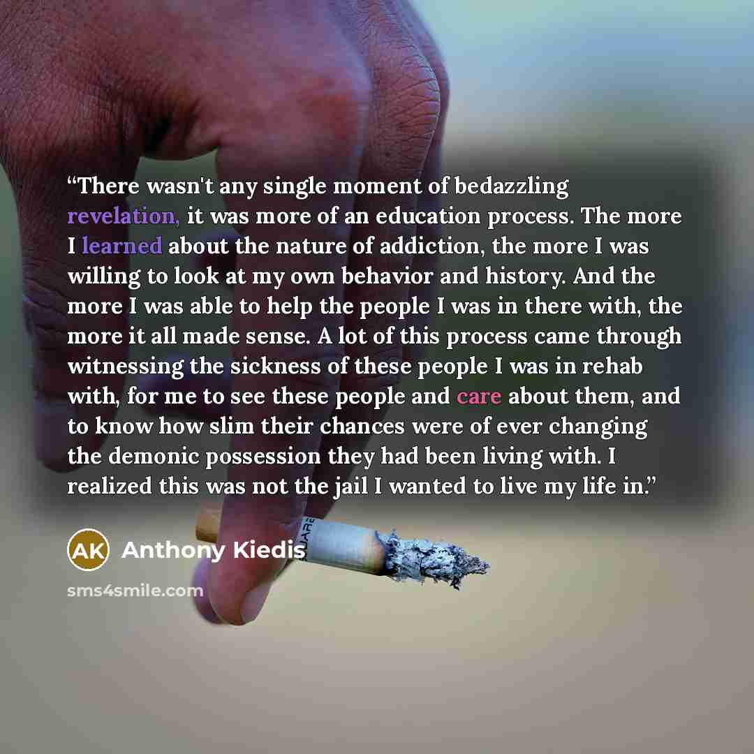 “There wasn't any single moment of bedazzling revelation, it was more of an education process. The more I learned about the nature of addiction, the more I was willing to look at my own behavior and history. And the more I was able to help the people I was in there with, the more it all made sense…” quote by Anthony Kiedis