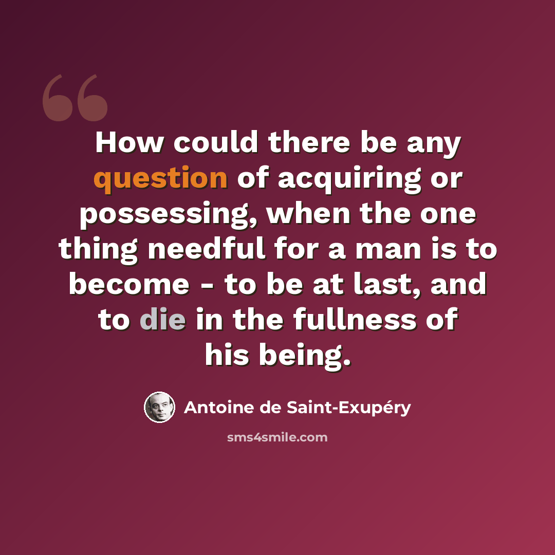 “How could there be any question of acquiring or possessing, when the one thing needful for a man is to become - to be at last, and to die in the fullness of his being.” quote by Antoine de Saint-Exupery