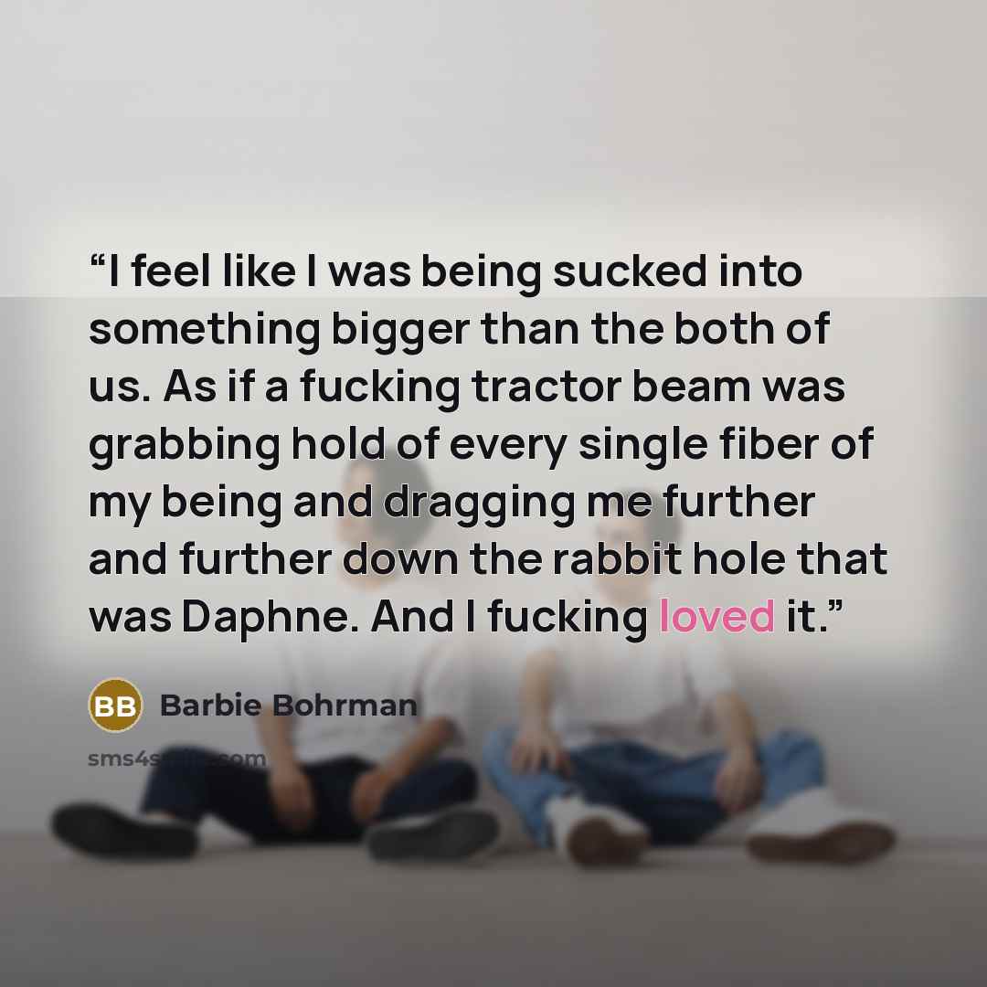 “I feel like I was being sucked into something bigger than the both of us. As if a fucking tractor beam was grabbing hold of every single fiber of my being and dragging me further and further down the rabbit hole that was Daphne. And I fucking loved it.” quote by Barbie Bohrman
