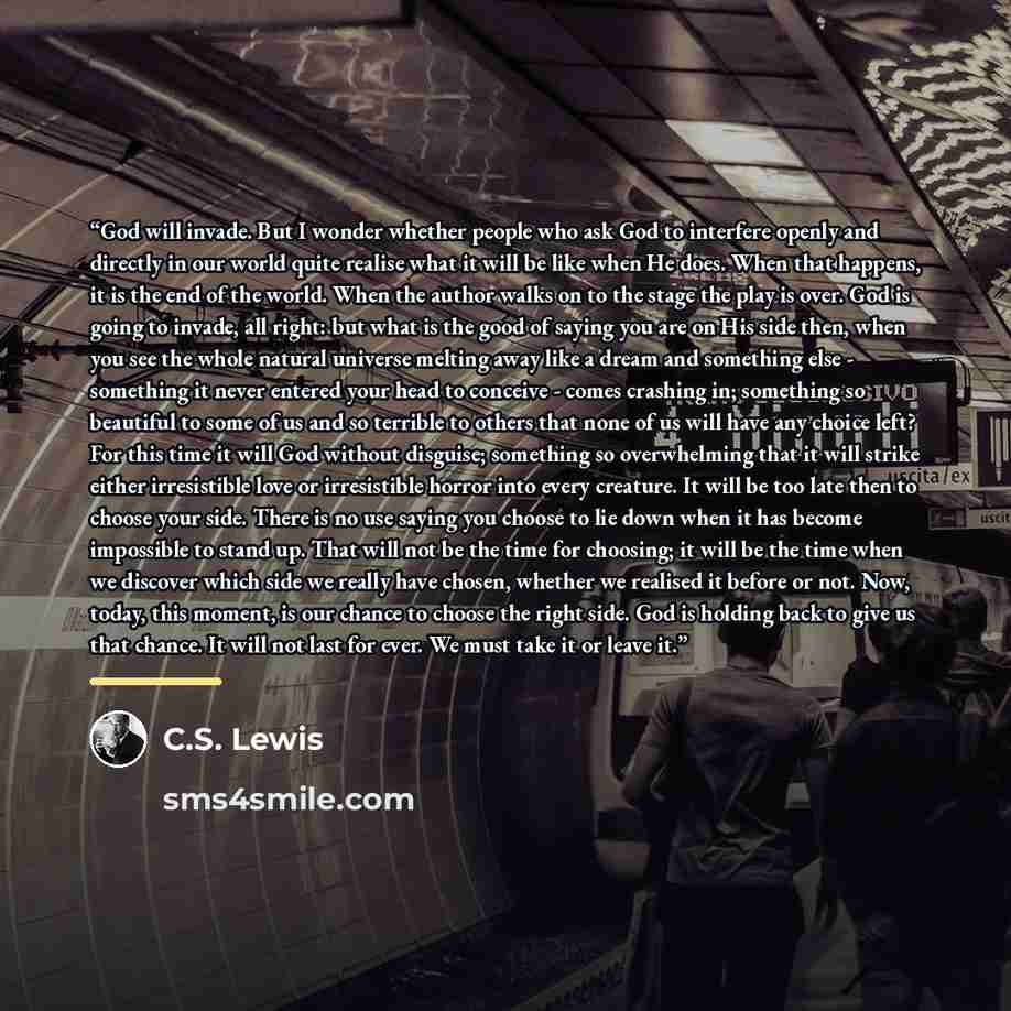 “God will invade. But I wonder whether people who ask God to interfere openly and directly in our world quite realise what it will be like when He does. When that happens, it is the end of the world. When the author walks on to the stage the play is over. God is going to invade, all right: but what…” quote by C.S. Lewis