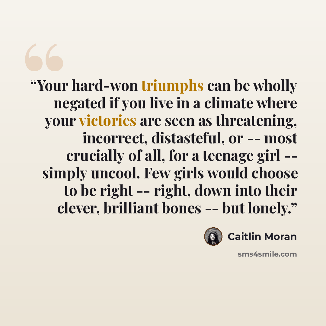 “Your hard-won triumphs can be wholly negated if you live in a climate where your victories are seen as threatening, incorrect, distasteful, or -- most crucially of all, for a teenage girl -- simply uncool. Few girls would choose to be right -- right, down into their clever, brilliant bones -- but…” quote by Caitlin Moran