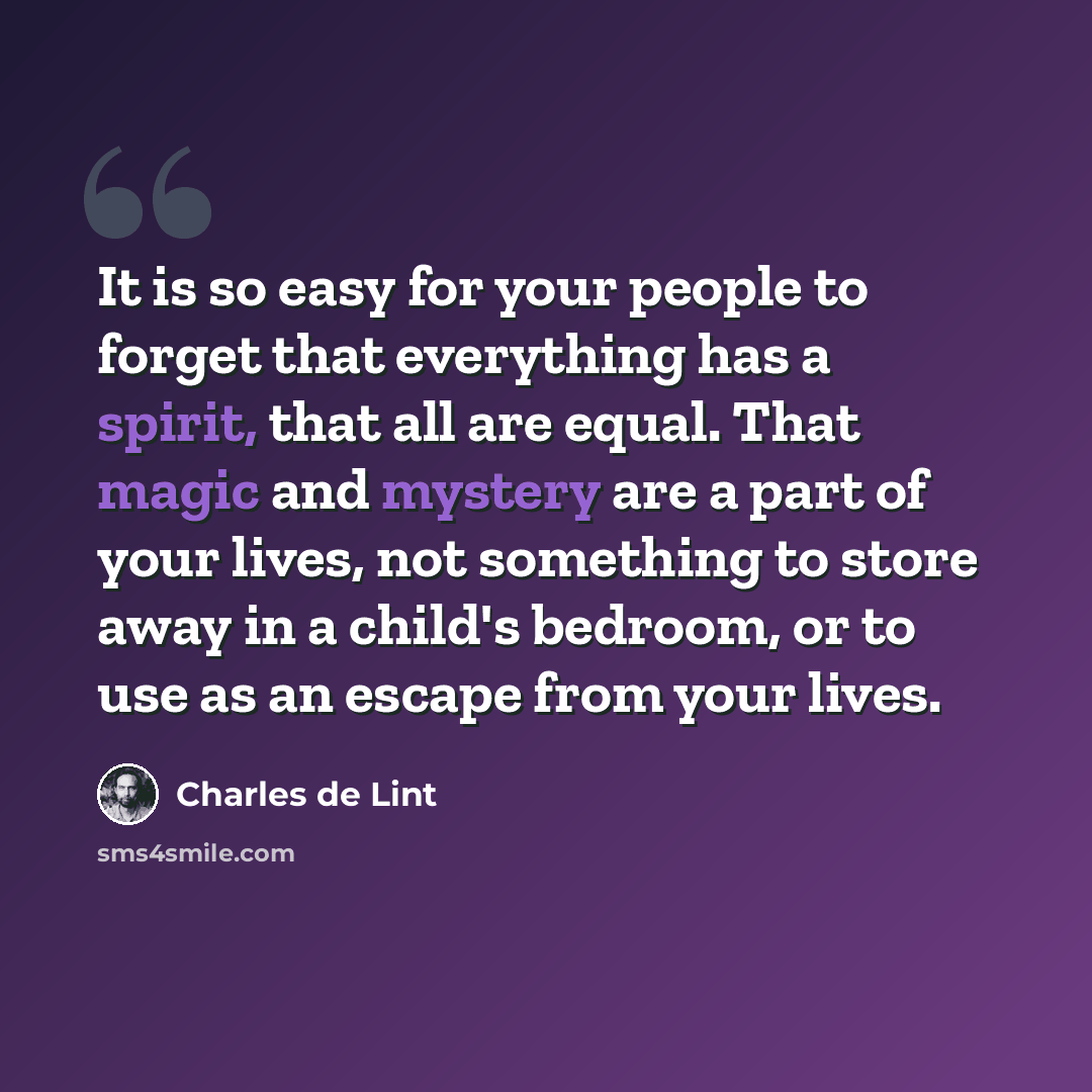 “It is so easy for your people to forget that everything has a spirit, that all are equal. That magic and mystery are a part of your lives, not something to store away in a child's bedroom, or to use as an escape from your lives.” quote by Charles de Lint