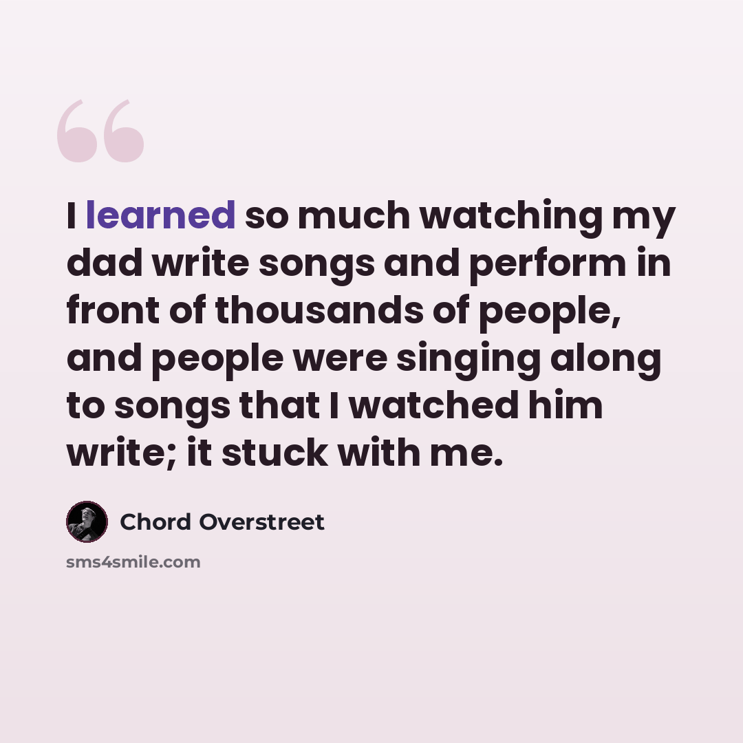 “I learned so much watching my dad write songs and perform in front of thousands of people, and people were singing along to songs that I watched him write; it stuck with me.” quote by Chord Overstreet
