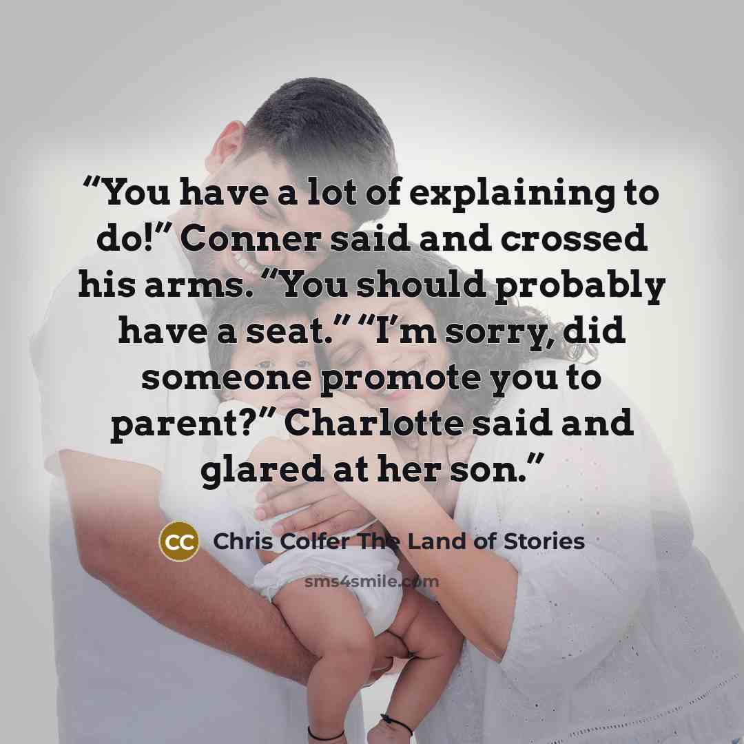 “You have a lot of explaining to do!” Conner said and crossed his arms. “You should probably have a seat.” “I’m sorry, did someone promote you to parent?” Charlotte said and glared at her son.” quote by Chris Colfer The Land of Stories
