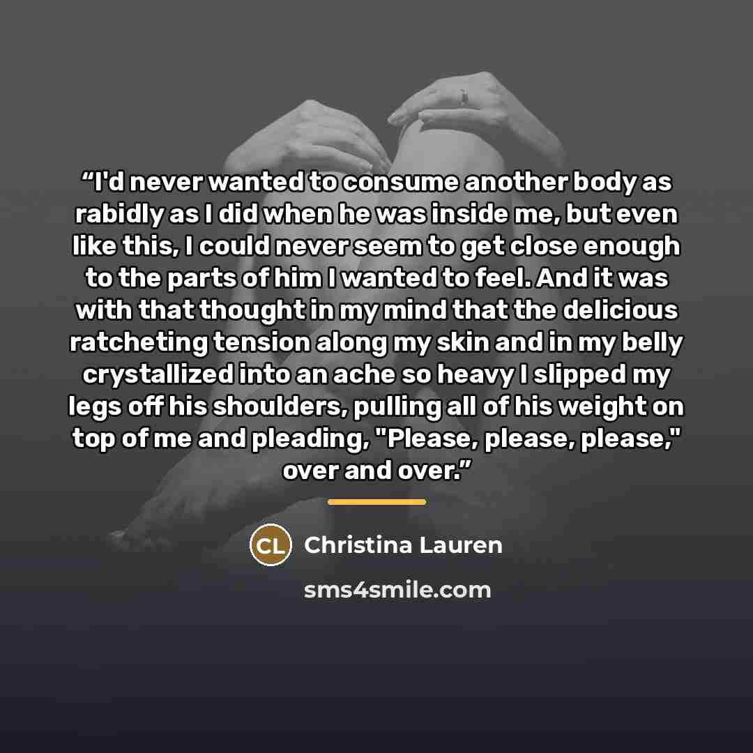 “I'd never wanted to consume another body as rabidly as I did when he was inside me, but even like this, I could never seem to get close enough to the parts of him I wanted to feel. And it was with that thought in my mind that the delicious ratcheting tension along my skin and in my belly…” quote by Christina Lauren