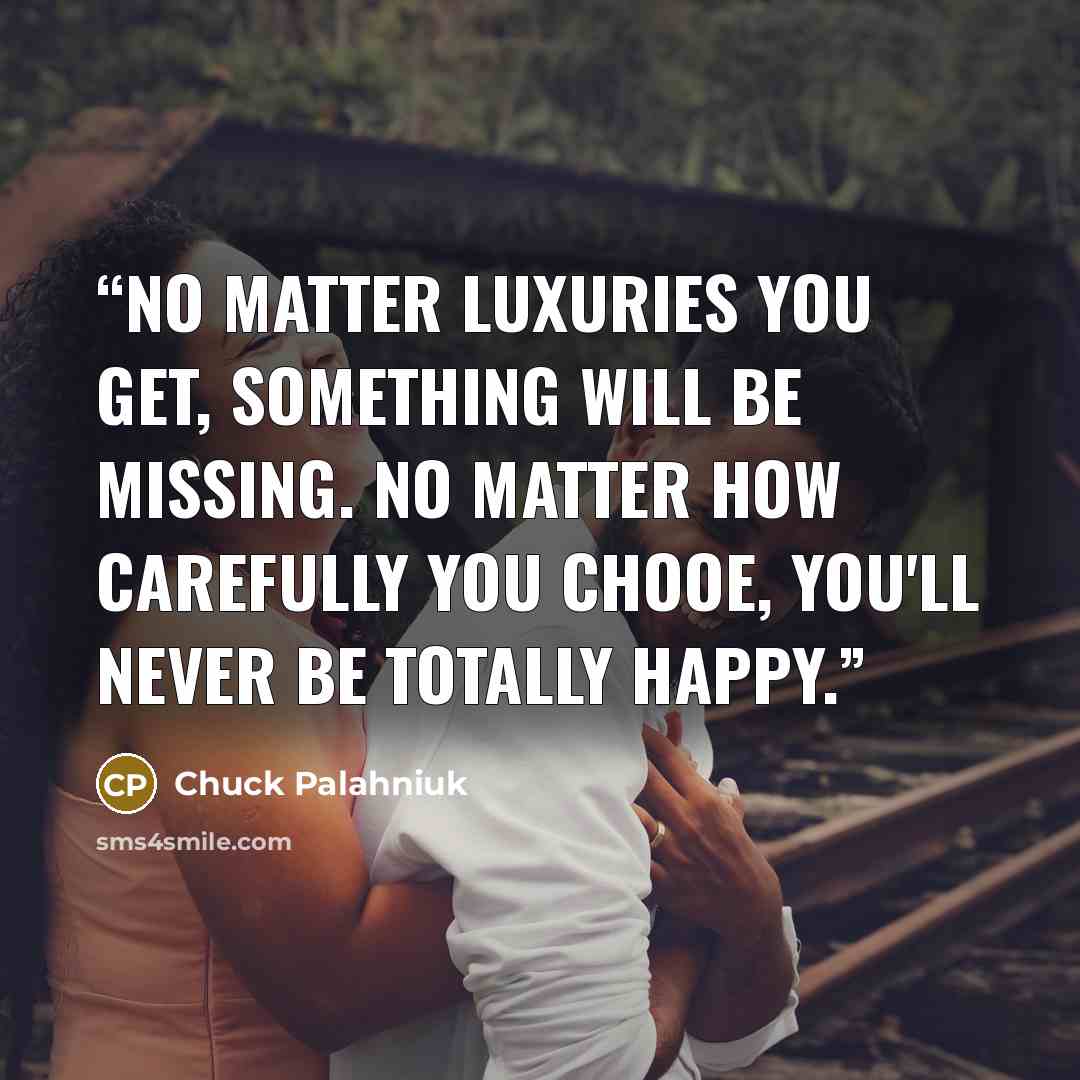 “No matter luxuries you get, something will be missing. No matter how carefully you chooe, you'll never be totally happy.” quote by Chuck Palahniuk