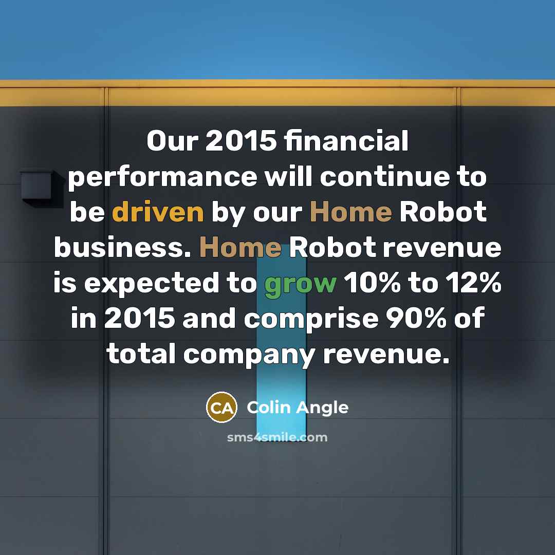 “Our 2015 financial performance will continue to be driven by our Home Robot business. Home Robot revenue is expected to grow 10% to 12% in 2015 and comprise 90% of total company revenue.” quote by Colin Angle