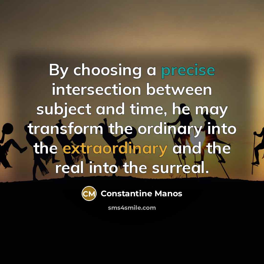 “By choosing a precise intersection between subject and time, he may transform the ordinary into the extraordinary and the real into the surreal.” quote by Constantine Manos
