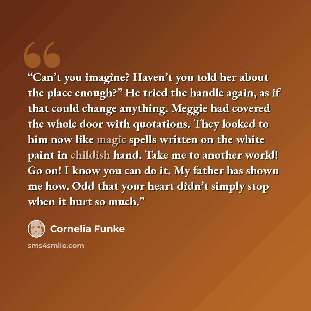 “Can’t you imagine? Haven’t you told her about the place enough?” He tried the handle again, as if that could change anything. Meggie had covered the whole door with quotations. They looked to him now like magic spells written on the white paint in childish hand. Take me to another world! Go on! I…” quote by Cornelia Funke
