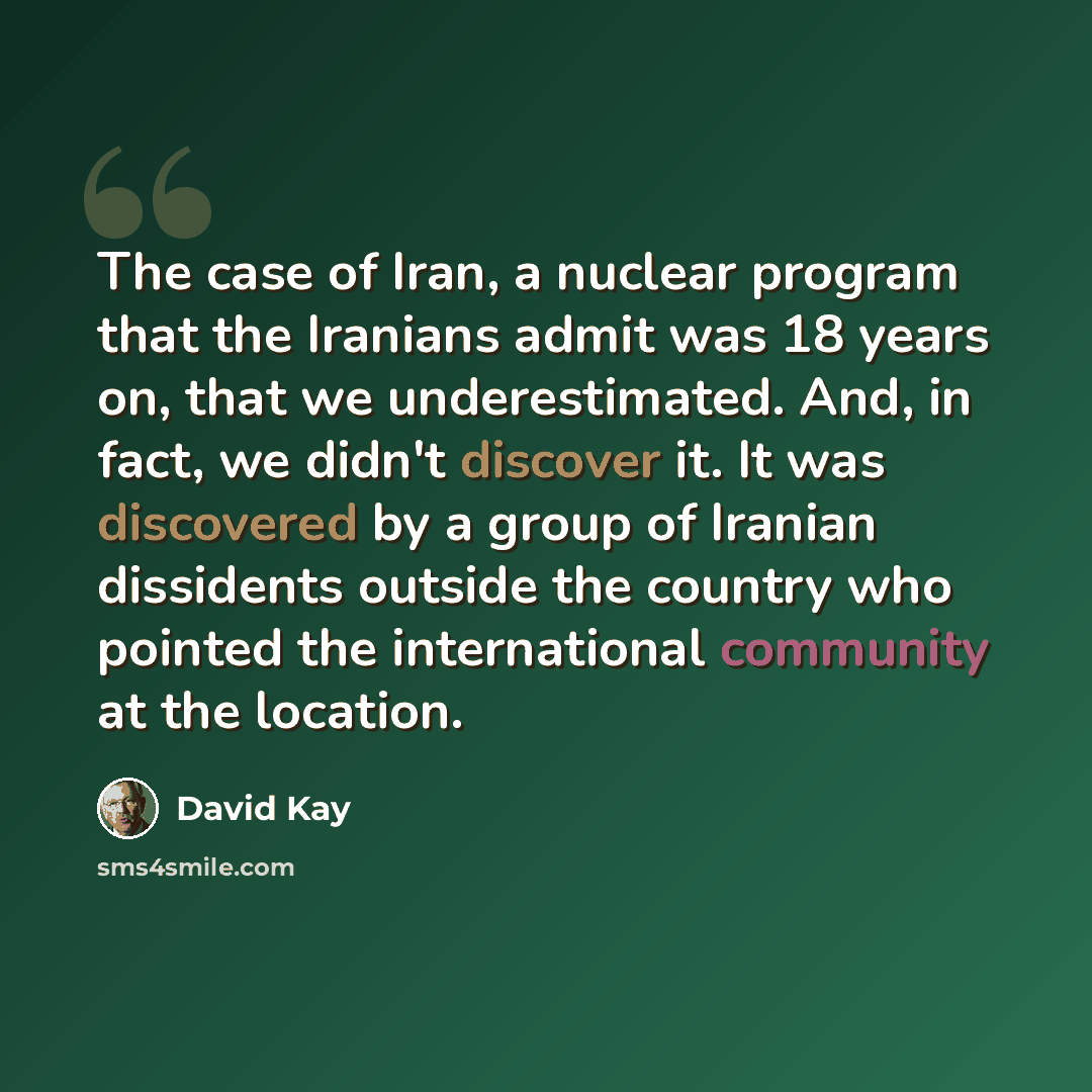“The case of Iran, a nuclear program that the Iranians admit was 18 years on, that we underestimated. And, in fact, we didn't discover it. It was discovered by a group of Iranian dissidents outside the country who pointed the international community at the location.” quote by David Kay
