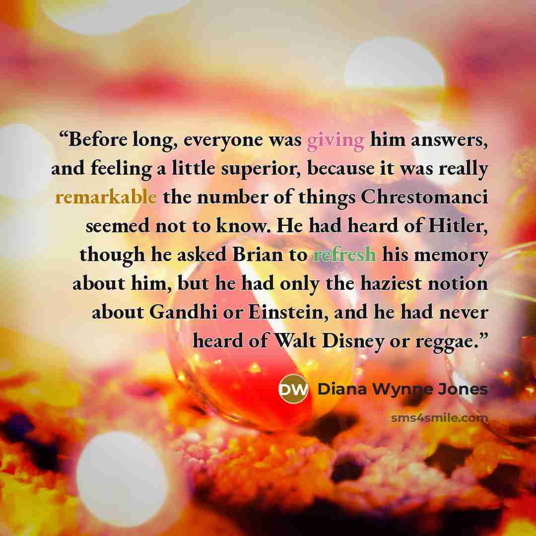 “Before long, everyone was giving him answers, and feeling a little superior, because it was really remarkable the number of things Chrestomanci seemed not to know. He had heard of Hitler, though he asked Brian to refresh his memory about him, but he had only the haziest notion about Gandhi or…” quote by Diana Wynne Jones