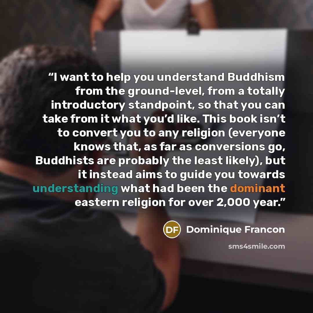 “I want to help you understand Buddhism from the ground-level, from a totally introductory standpoint, so that you can take from it what you’d like. This book isn’t to convert you to any religion (everyone knows that, as far as conversions go, Buddhists are probably the least likely), but it…” quote by Dominique Francon