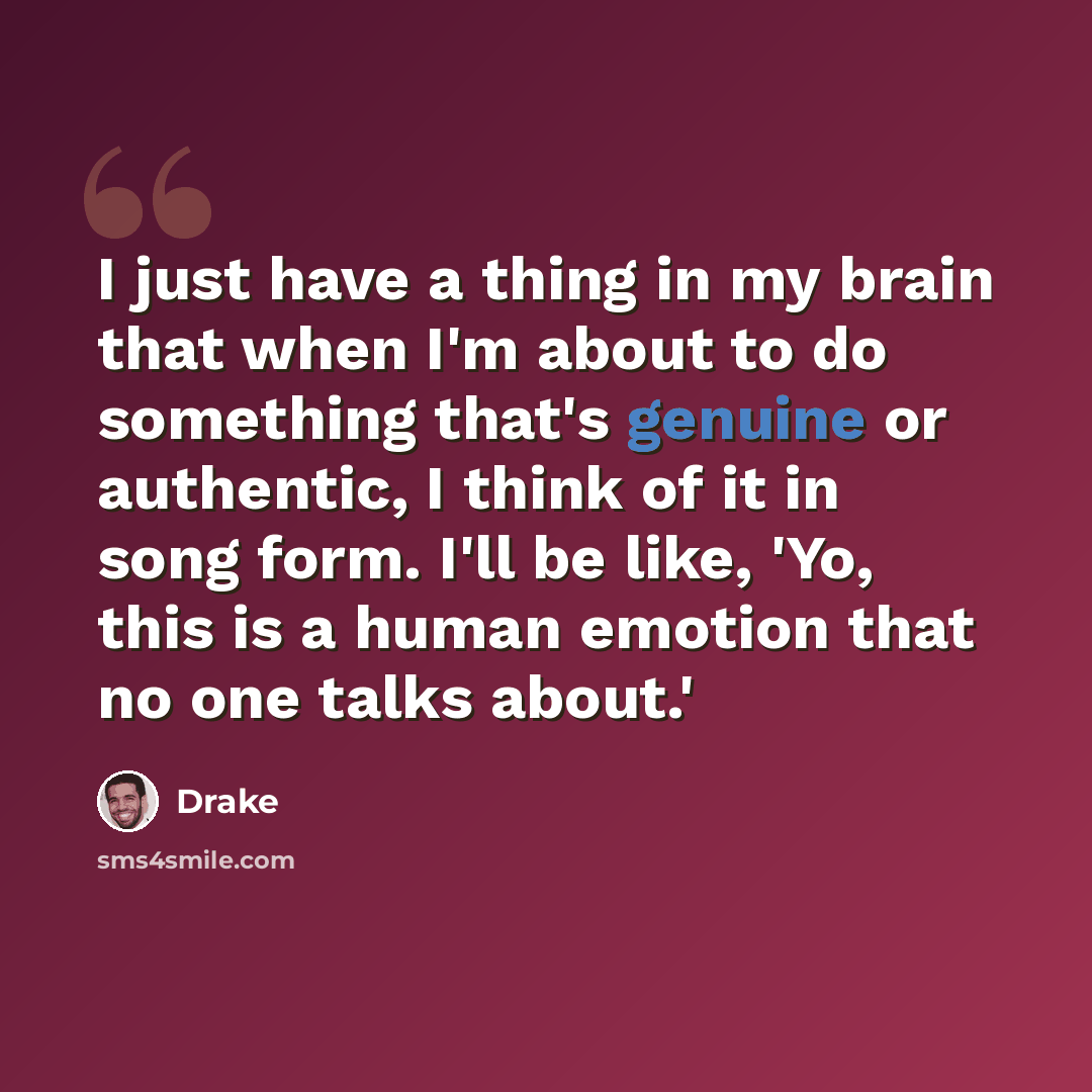 “I just have a thing in my brain that when I'm about to do something that's genuine or authentic, I think of it in song form. I'll be like, 'Yo, this is a human emotion that no one talks about.'” quote by Drake