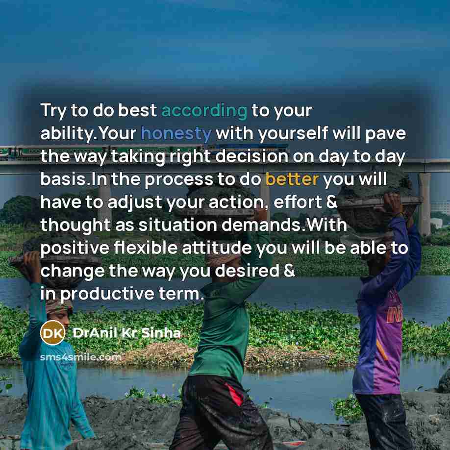 “Try to do best according to your ability.Your honesty with yourself will pave the way taking right decision on day to day basis.In the process to do better you will have to adjust your action, effort & thought as situation demands.With positive flexible attitude you will be able to change the way…” quote by DrAnil Kr Sinha