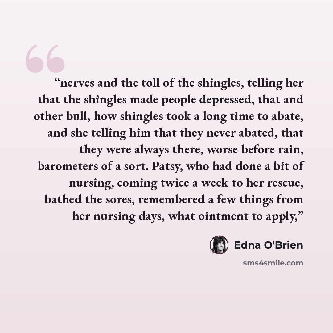 “nerves and the toll of the shingles, telling her that the shingles made people depressed, that and other bull, how shingles took a long time to abate, and she telling him that they never abated, that they were always there, worse before rain, barometers of a sort. Patsy, who had done a bit of…” quote by Edna O'Brien