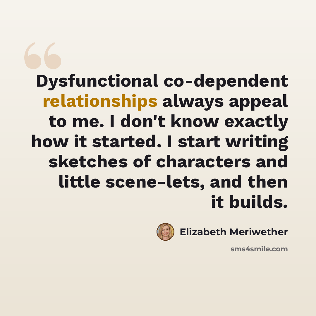 “Dysfunctional co-dependent relationships always appeal to me. I don't know exactly how it started. I start writing sketches of characters and little scene-lets, and then it builds.” quote by Elizabeth Meriwether