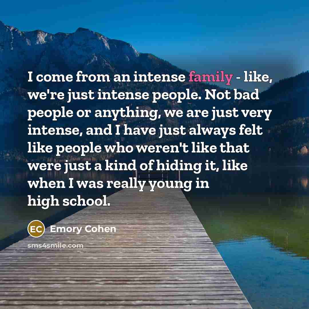 “I come from an intense family - like, we're just intense people. Not bad people or anything, we are just very intense, and I have just always felt like people who weren't like that were just a kind of hiding it, like when I was really young in high school.” quote by Emory Cohen