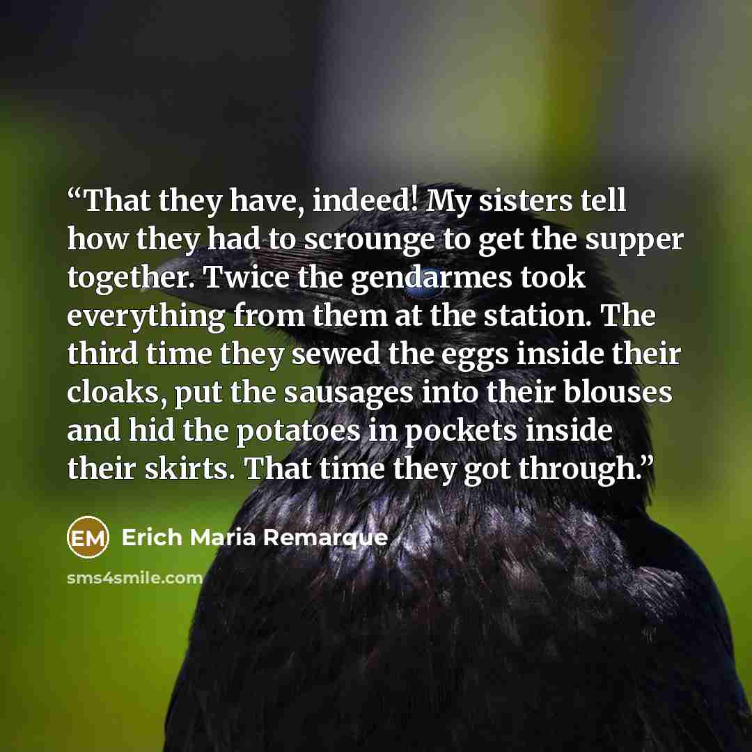 “That they have, indeed! My sisters tell how they had to scrounge to get the supper together. Twice the gendarmes took everything from them at the station. The third time they sewed the eggs inside their cloaks, put the sausages into their blouses and hid the potatoes in pockets inside their…” quote by Erich Maria Remarque