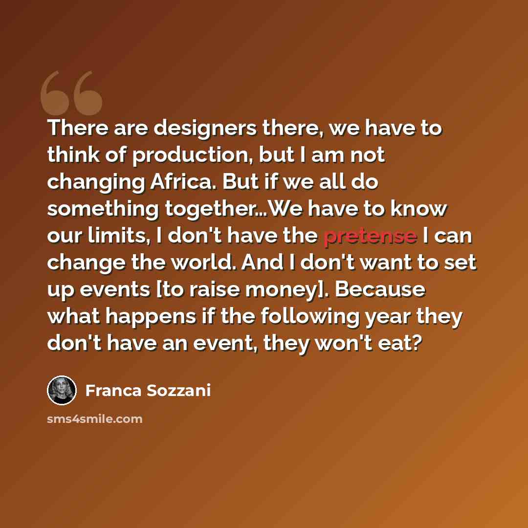 “There are designers there, we have to think of production, but I am not changing Africa. But if we all do something together…We have to know our limits, I don't have the pretense I can change the world. And I don't want to set up events [to raise money]. Because what happens if the following year…” quote by Franca Sozzani