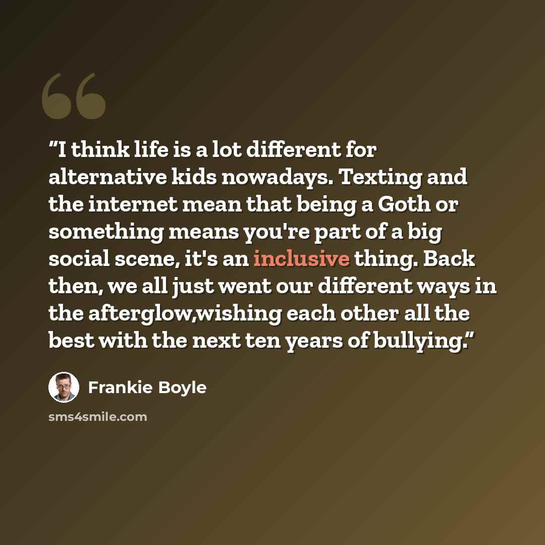 “I think life is a lot different for alternative kids nowadays. Texting and the internet mean that being a Goth or something means you're part of a big social scene, it's an inclusive thing. Back then, we all just went our different ways in the afterglow,wishing each other all the best with the…” quote by Frankie Boyle