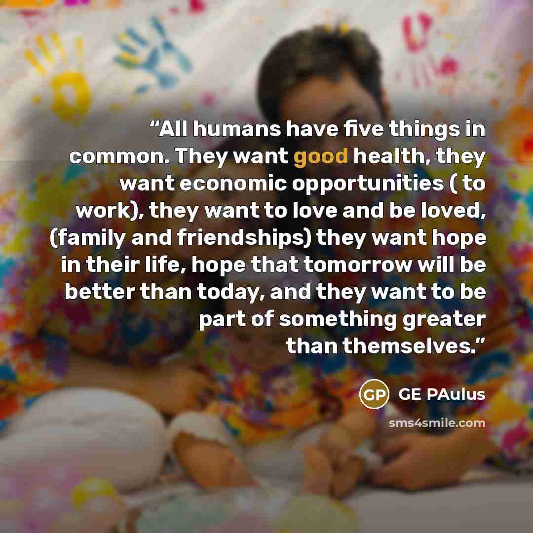 “All humans have five things in common. They want good health, they want economic opportunities ( to work), they want to love and be loved, (family and friendships) they want hope in their life, hope that tomorrow will be better than today, and they want to be part of something greater than…” quote by GE Paulus