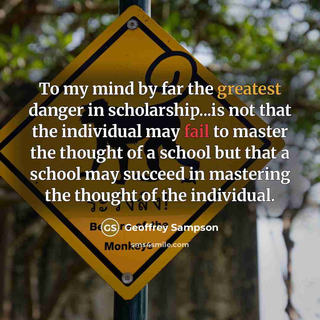 “To my mind by far the greatest danger in scholarship...is not that the individual may fail to master the thought of a school but that a school may succeed in mastering the thought of the individual.” quote by Geoffrey Sampson