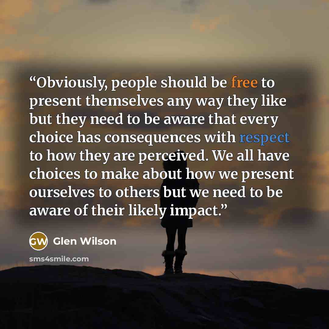 “Obviously, people should be free to present themselves any way they like but they need to be aware that every choice has consequences with respect to how they are perceived. We all have choices to make about how we present ourselves to others but we need to be aware of their likely impact.” quote by Glen Wilson