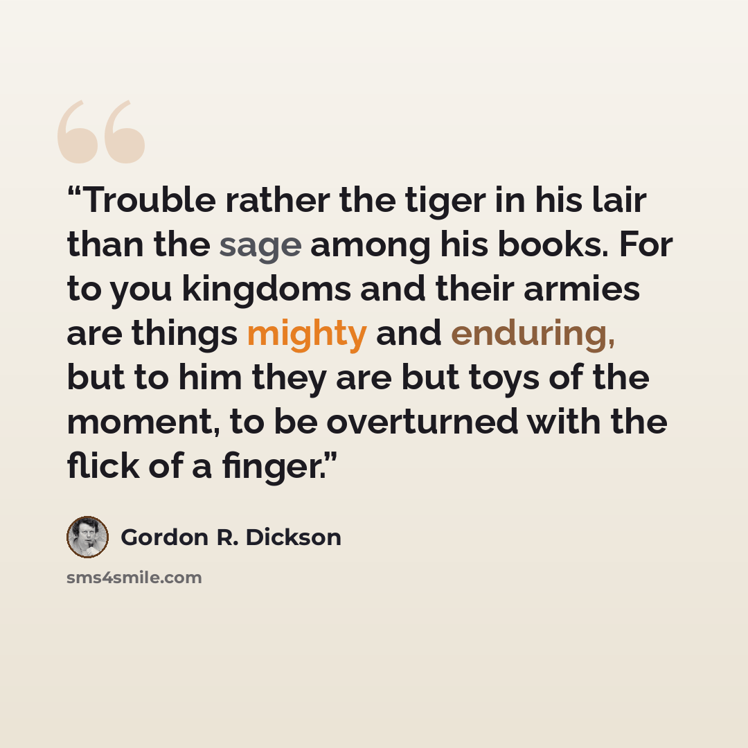 “Trouble rather the tiger in his lair than the sage among his books. For to you kingdoms and their armies are things mighty and enduring, but to him they are but toys of the moment, to be overturned with the flick of a finger.” quote by Gordon R. Dickson