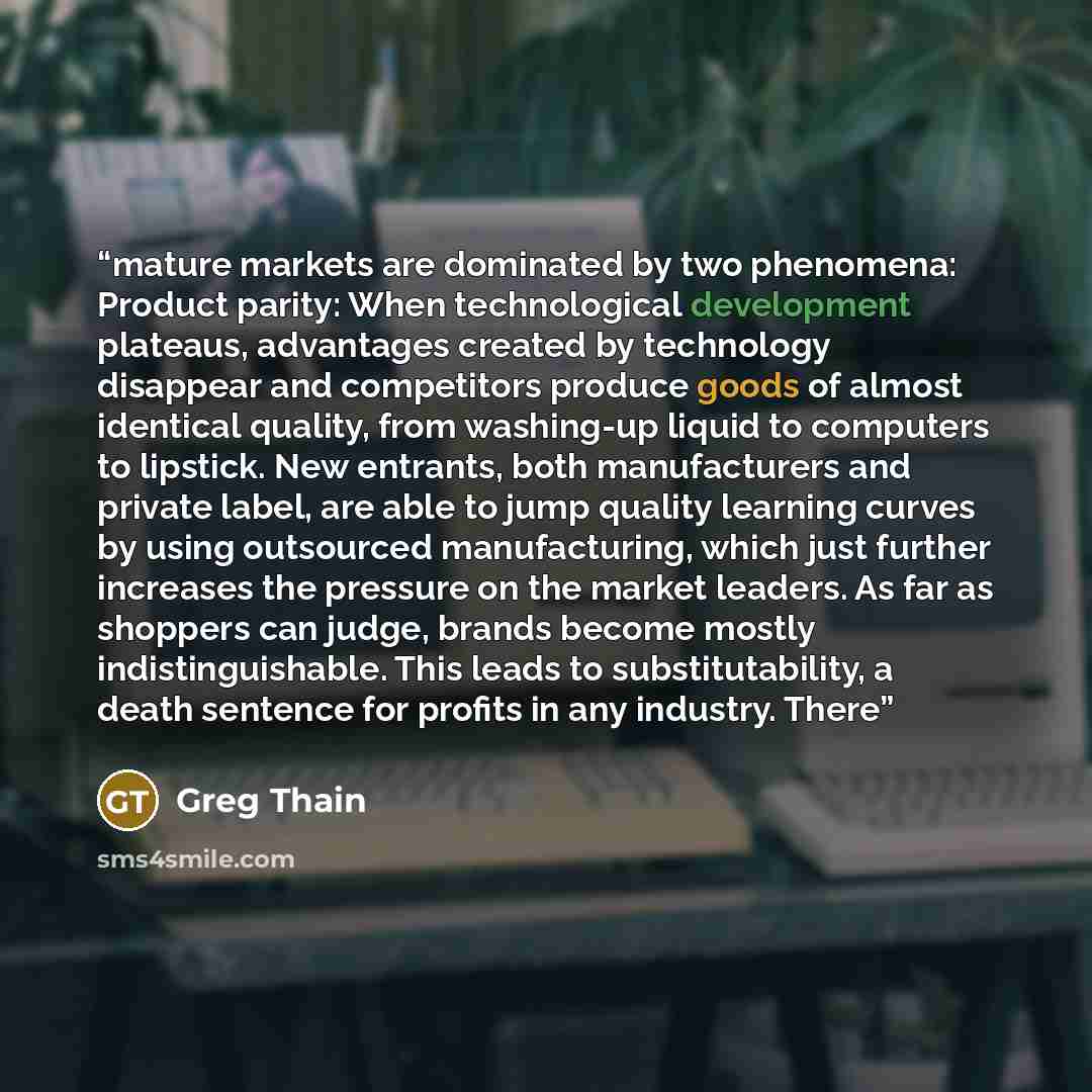 “mature markets are dominated by two phenomena: Product parity: When technological development plateaus, advantages created by technology disappear and competitors produce goods of almost identical quality, from washing-up liquid to computers to lipstick. New entrants, both manufacturers and…” quote by Greg Thain