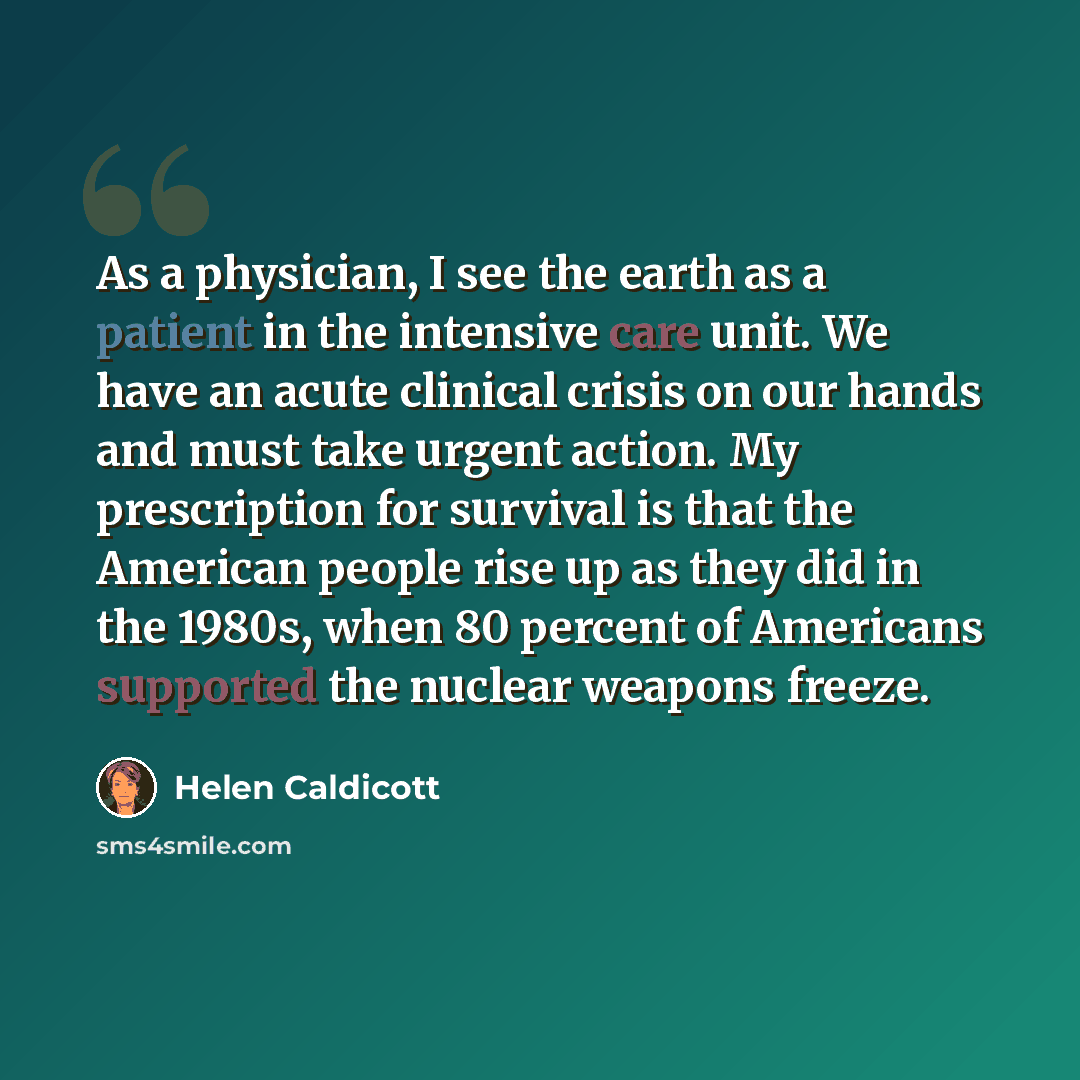 “As a physician, I see the earth as a patient in the intensive care unit. We have an acute clinical crisis on our hands and must take urgent action. My prescription for survival is that the American people rise up as they did in the 1980s, when 80 percent of Americans supported the nuclear weapons…” quote by Helen Caldicott