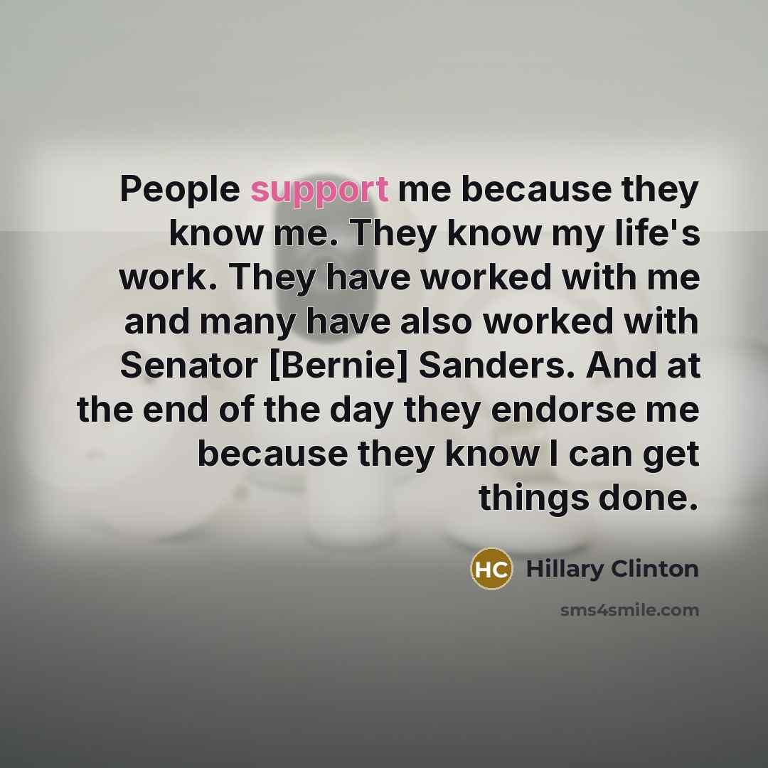 “People support me because they know me. They know my life's work. They have worked with me and many have also worked with Senator [Bernie] Sanders. And at the end of the day they endorse me because they know I can get things done.” quote by Hillary Clinton