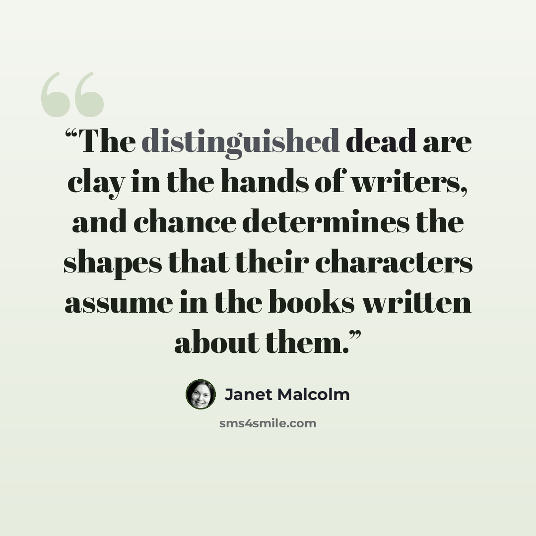 “The distinguished dead are clay in the hands of writers, and chance determines the shapes that their characters assume in the books written about them.” quote by Janet Malcolm