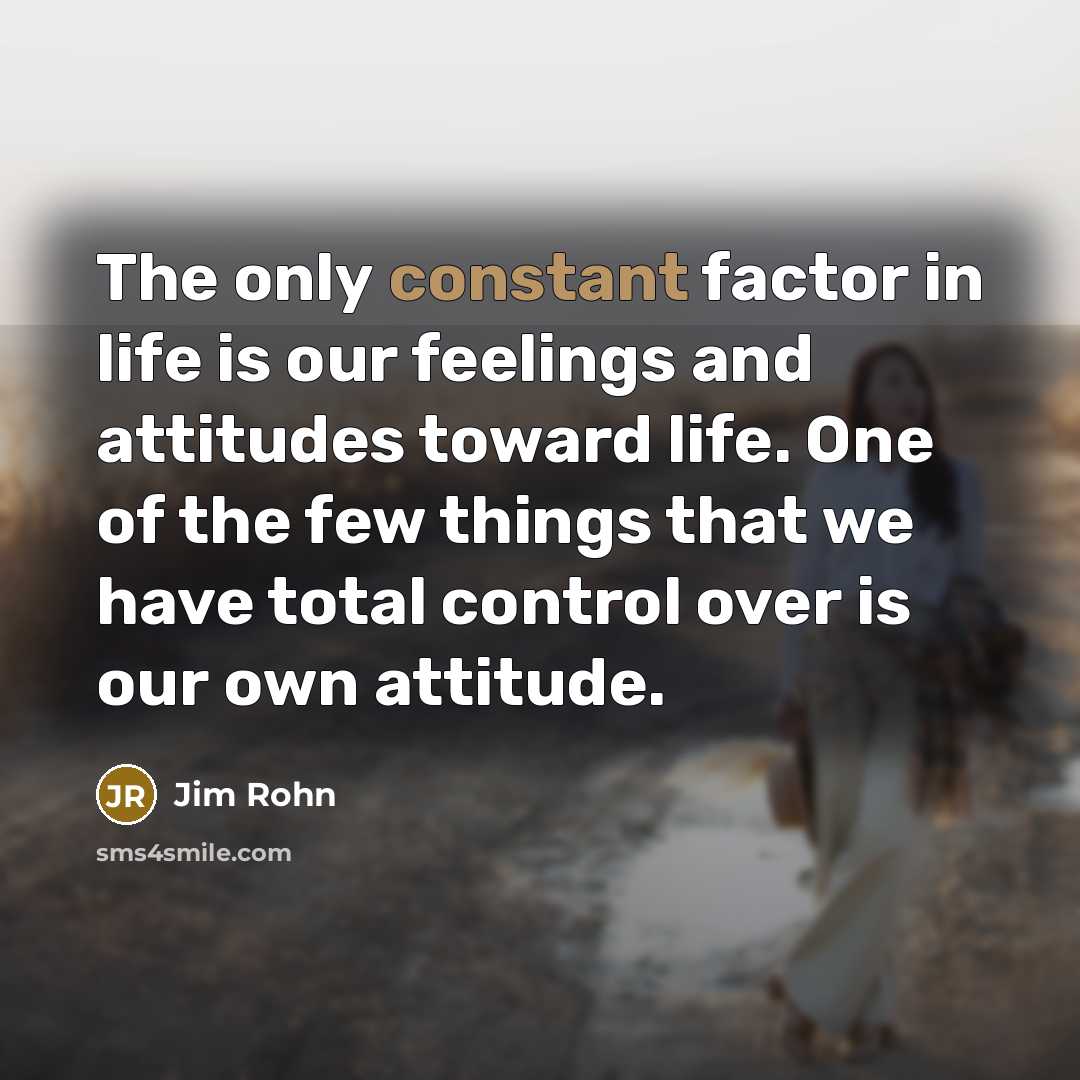 “The only constant factor in life is our feelings and attitudes toward life. One of the few things that we have total control over is our own attitude.” quote by Jim Rohn