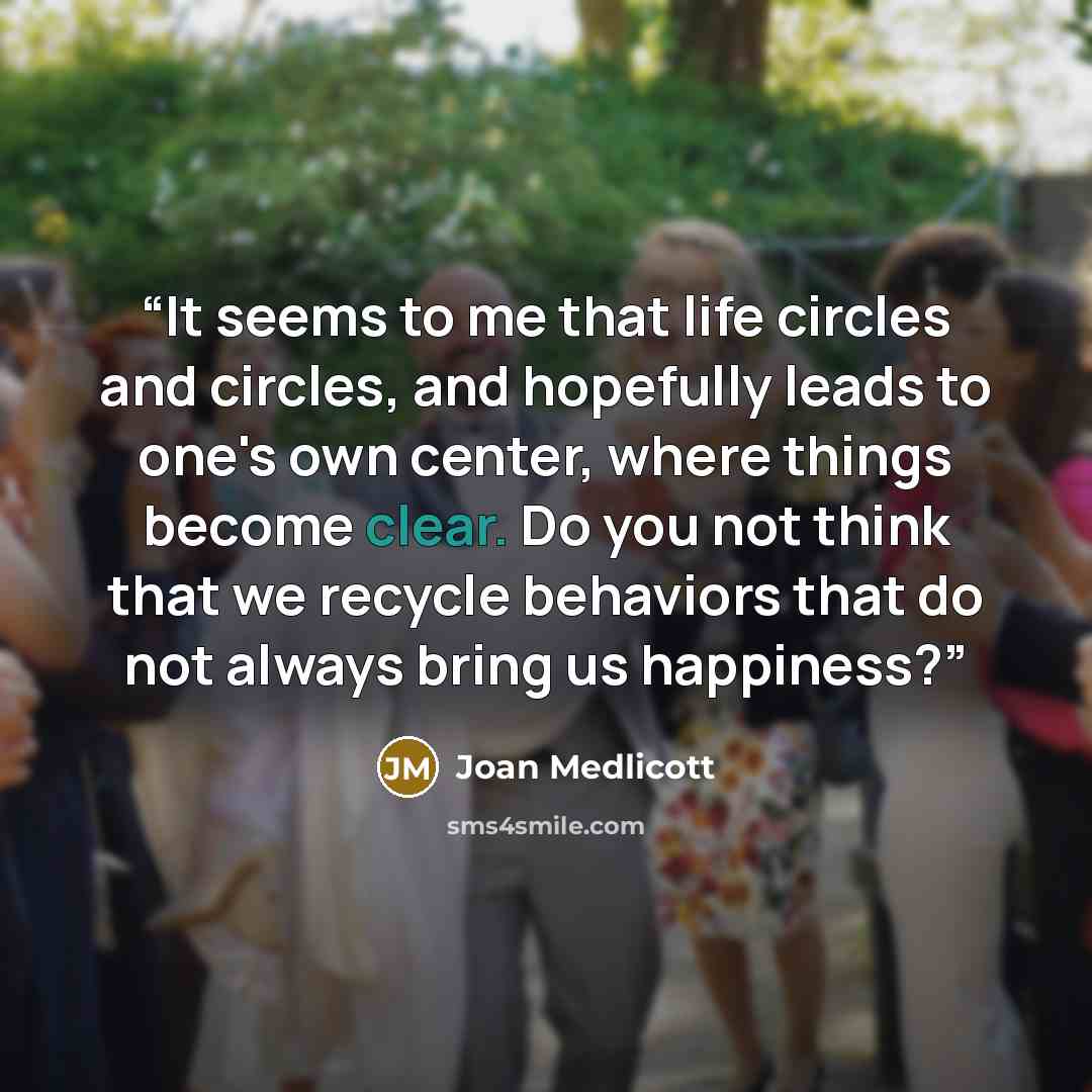 “It seems to me that life circles and circles, and hopefully leads to one's own center, where things become clear. Do you not think that we recycle behaviors that do not always bring us happiness?” quote by Joan Medlicott