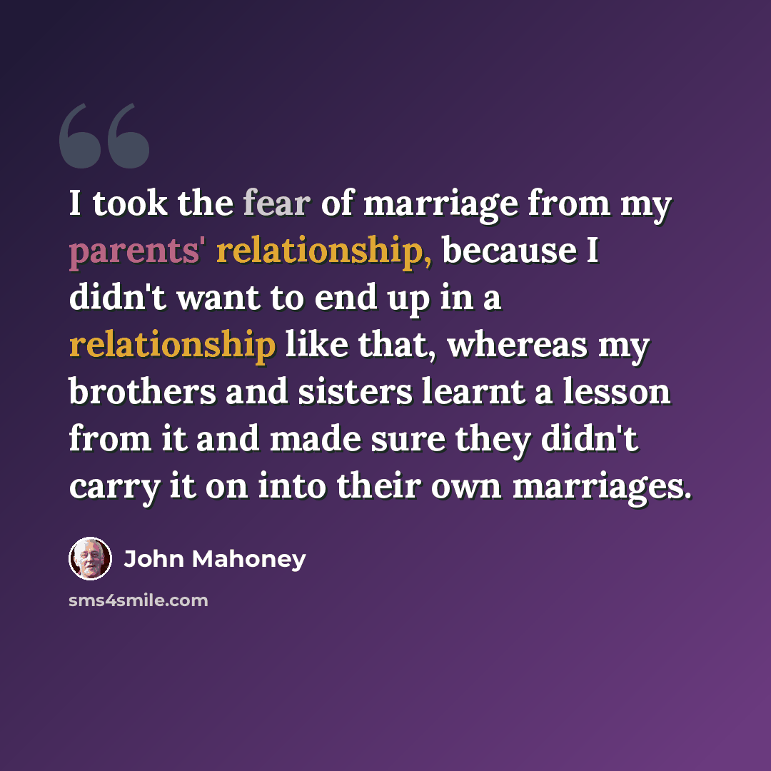 “I took the fear of marriage from my parents' relationship, because I didn't want to end up in a relationship like that, whereas my brothers and sisters learnt a lesson from it and made sure they didn't carry it on into their own marriages.” quote by John Mahoney
