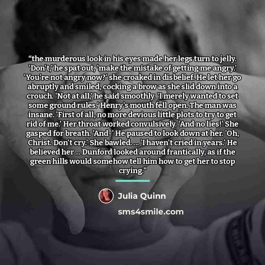 “the murderous look in his eyes made her legs turn to jelly. 'Don't,' he spat out, 'make the mistake of getting me angry.' 'You're not angry now?' she croaked in disbelief. He let her go abruptly and smiled, cocking a brow as she slid down into a crouch. 'Not at all,' he said smoothly. 'I merely…” quote by Julia Quinn