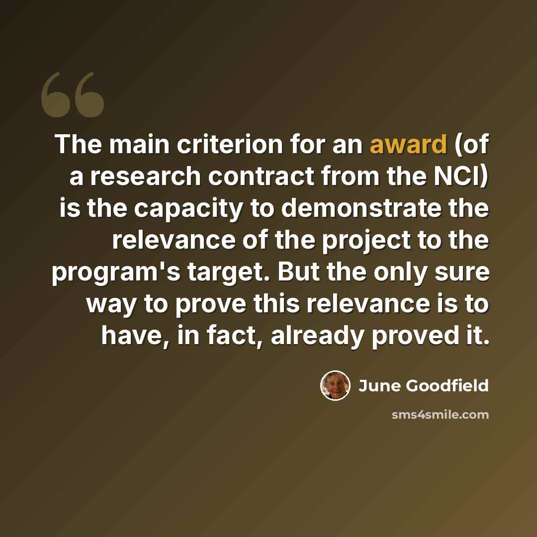 “The main criterion for an award (of a research contract from the NCI) is the capacity to demonstrate the relevance of the project to the program's target. But the only sure way to prove this relevance is to have, in fact, already proved it.” quote by June Goodfield